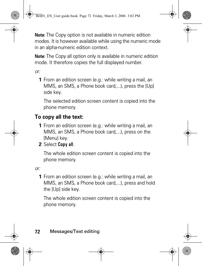 72Messages/Text editingNote: The Copy option is not available in numeric edition modes. It is however available while using the numeric mode in an alpha-numeric edition context.Note: The Copy all option only is available in numeric edition mode. It therefore copies the full displayed number.or:To copy all the text:or:1From an edition screen (e.g.: while writing a mail, an MMS, an SMS, a Phone book card,...), press the [Up] side key.The selected edition screen content is copied into the phone memory.1From an edition screen (e.g.: while writing a mail, an MMS, an SMS, a Phone book card,...), press on the [Menu] key.2Select Copy all.The whole edition screen content is copied into the phone memory.1From an edition screen (e.g.: while writing a mail, an MMS, an SMS, a Phone book card,...), press and hold the [Up] side key.The whole edition screen content is copied into the phone memory.Brit01_EN_User guide.book  Page 72  Friday, March 3, 2006  3:02 PM