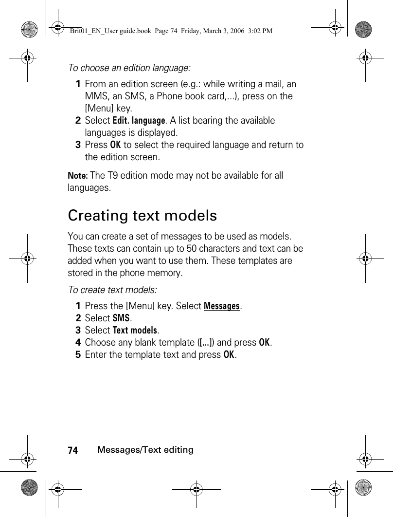 74Messages/Text editingTo choose an edition language:Note: The T9 edition mode may not be available for all languages.Creating text modelsYou can create a set of messages to be used as models. These texts can contain up to 50 characters and text can be added when you want to use them. These templates are stored in the phone memory.To create text models:1From an edition screen (e.g.: while writing a mail, an MMS, an SMS, a Phone book card,...), press on the [Menu] key.2Select Edit. language. A list bearing the available languages is displayed.3Press OK to select the required language and return to the edition screen.1Press the [Menu] key. Select Messages.2Select SMS.3Select Text models.4Choose any blank template ([...]) and press OK.5Enter the template text and press OK.Brit01_EN_User guide.book  Page 74  Friday, March 3, 2006  3:02 PM