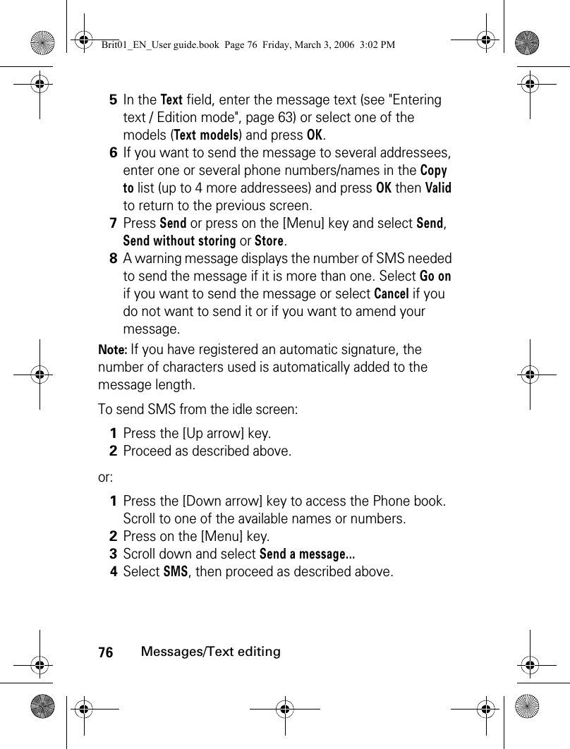 76Messages/Text editingNote: If you have registered an automatic signature, the number of characters used is automatically added to the message length.To send SMS from the idle screen:or:5In the Text field, enter the message text (see &quot;Entering text / Edition mode&quot;, page 63) or select one of the models (Text models) and press OK. 6If you want to send the message to several addressees, enter one or several phone numbers/names in the Copy to list (up to 4 more addressees) and press OK then Valid to return to the previous screen. 7Press Send or press on the [Menu] key and select Send, Send without storing or Store.8A warning message displays the number of SMS needed to send the message if it is more than one. Select Go on if you want to send the message or select Cancel if you do not want to send it or if you want to amend your message.1Press the [Up arrow] key.2Proceed as described above.1Press the [Down arrow] key to access the Phone book. Scroll to one of the available names or numbers.2Press on the [Menu] key.3Scroll down and select Send a message...4Select SMS, then proceed as described above.Brit01_EN_User guide.book  Page 76  Friday, March 3, 2006  3:02 PM