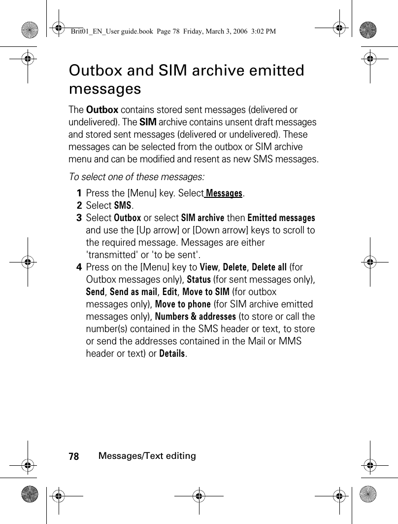 78Messages/Text editingOutbox and SIM archive emitted messagesThe Outbox contains stored sent messages (delivered or undelivered). The SIM archive contains unsent draft messages and stored sent messages (delivered or undelivered). These messages can be selected from the outbox or SIM archive menu and can be modified and resent as new SMS messages.To select one of these messages:1Press the [Menu] key. Select Messages.2Select SMS.3Select Outbox or select SIM archive then Emitted messages and use the [Up arrow] or [Down arrow] keys to scroll to the required message. Messages are either &apos;transmitted&apos; or &apos;to be sent&apos;.4Press on the [Menu] key to View, Delete, Delete all (for Outbox messages only), Status (for sent messages only), Send, Send as mail, Edit, Move to SIM (for outbox messages only), Move to phone (for SIM archive emitted messages only), Numbers &amp; addresses (to store or call the number(s) contained in the SMS header or text, to store or send the addresses contained in the Mail or MMS header or text) or Details.Brit01_EN_User guide.book  Page 78  Friday, March 3, 2006  3:02 PM