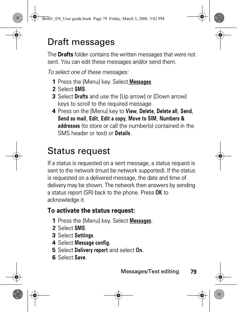 79Messages/Text editingDraft messagesThe Drafts folder contains the written messages that were not sent. You can edit these messages and/or send them.To select one of these messages:Status requestIf a status is requested on a sent message, a status request is sent to the network (must be network supported). If the status is requested on a delivered message, the date and time of delivery may be shown. The network then answers by sending a status report (SR) back to the phone. Press OK to acknowledge it.To activate the status request:1Press the [Menu] key. Select Messages.2Select SMS.3Select Drafts and use the [Up arrow] or [Down arrow] keys to scroll to the required message. 4Press on the [Menu] key to View, Delete, Delete all, Send, Send as mail, Edit, Edit a copy, Move to SIM, Numbers &amp; addresses (to store or call the number(s) contained in the SMS header or text) or Details.1Press the [Menu] key. Select Messages.2Select SMS.3Select Settings. 4Select Message config. 5Select Delivery report and select On.6Select Save. Brit01_EN_User guide.book  Page 79  Friday, March 3, 2006  3:02 PM