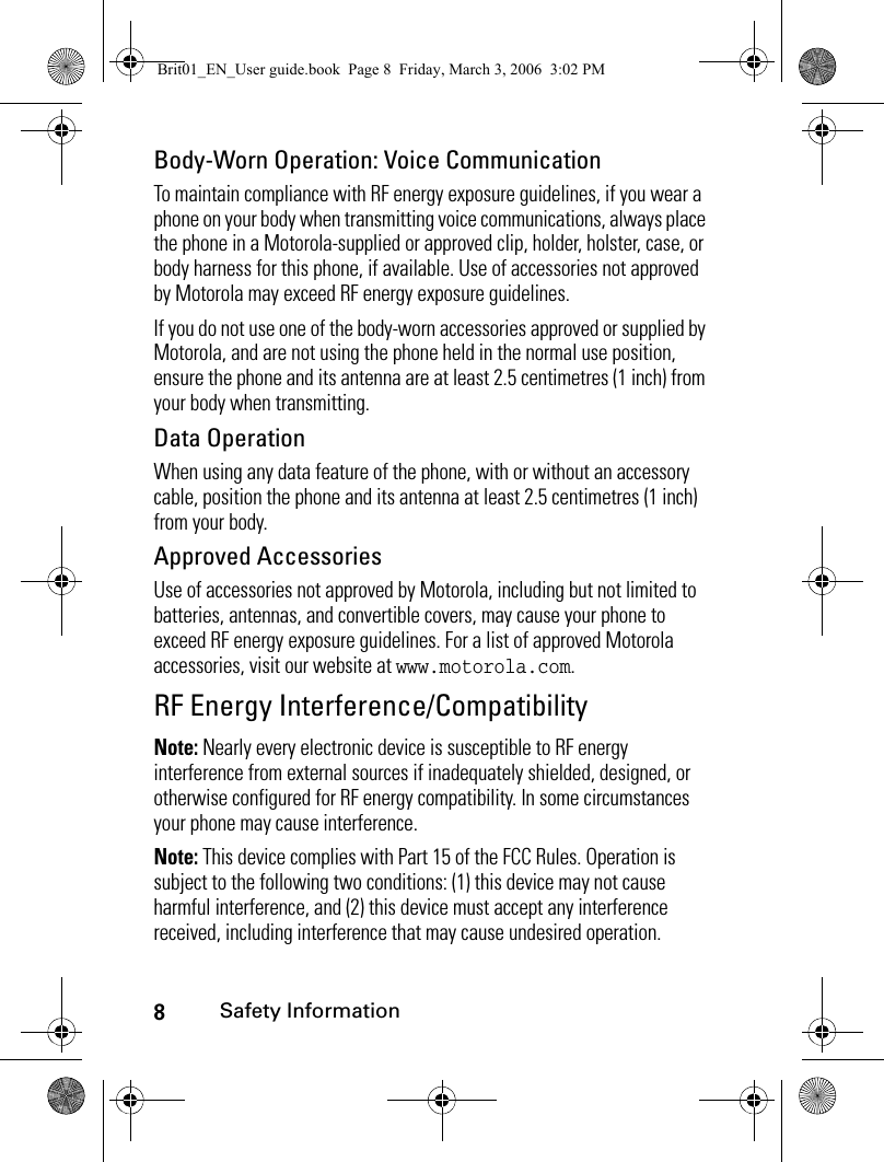 8Safety InformationBody-Worn Operation: Voice CommunicationTo maintain compliance with RF energy exposure guidelines, if you wear a phone on your body when transmitting voice communications, always place the phone in a Motorola-supplied or approved clip, holder, holster, case, or body harness for this phone, if available. Use of accessories not approved by Motorola may exceed RF energy exposure guidelines. If you do not use one of the body-worn accessories approved or supplied by Motorola, and are not using the phone held in the normal use position, ensure the phone and its antenna are at least 2.5 centimetres (1 inch) from your body when transmitting.Data OperationWhen using any data feature of the phone, with or without an accessory cable, position the phone and its antenna at least 2.5 centimetres (1 inch) from your body.Approved AccessoriesUse of accessories not approved by Motorola, including but not limited to batteries, antennas, and convertible covers, may cause your phone to exceed RF energy exposure guidelines. For a list of approved Motorola accessories, visit our website at www.motorola.com.RF Energy Interference/CompatibilityNote: Nearly every electronic device is susceptible to RF energy interference from external sources if inadequately shielded, designed, or otherwise configured for RF energy compatibility. In some circumstances your phone may cause interference.Note: This device complies with Part 15 of the FCC Rules. Operation is subject to the following two conditions: (1) this device may not cause harmful interference, and (2) this device must accept any interference received, including interference that may cause undesired operation.Brit01_EN_User guide.book  Page 8  Friday, March 3, 2006  3:02 PM