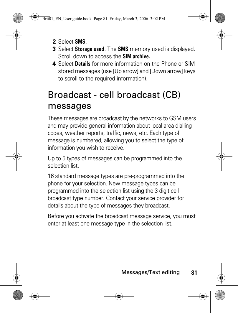 81Messages/Text editingBroadcast - cell broadcast (CB) messagesThese messages are broadcast by the networks to GSM users and may provide general information about local area dialling codes, weather reports, traffic, news, etc. Each type of message is numbered, allowing you to select the type of information you wish to receive.Up to 5 types of messages can be programmed into the selection list.16 standard message types are pre-programmed into the phone for your selection. New message types can be programmed into the selection list using the 3 digit cell broadcast type number. Contact your service provider for details about the type of messages they broadcast.Before you activate the broadcast message service, you must enter at least one message type in the selection list.2Select SMS.3Select Storage used. The SMS memory used is displayed. Scroll down to access the SIM archive.4Select Details for more information on the Phone or SIM stored messages (use [Up arrow] and [Down arrow] keys to scroll to the required information).Brit01_EN_User guide.book  Page 81  Friday, March 3, 2006  3:02 PM