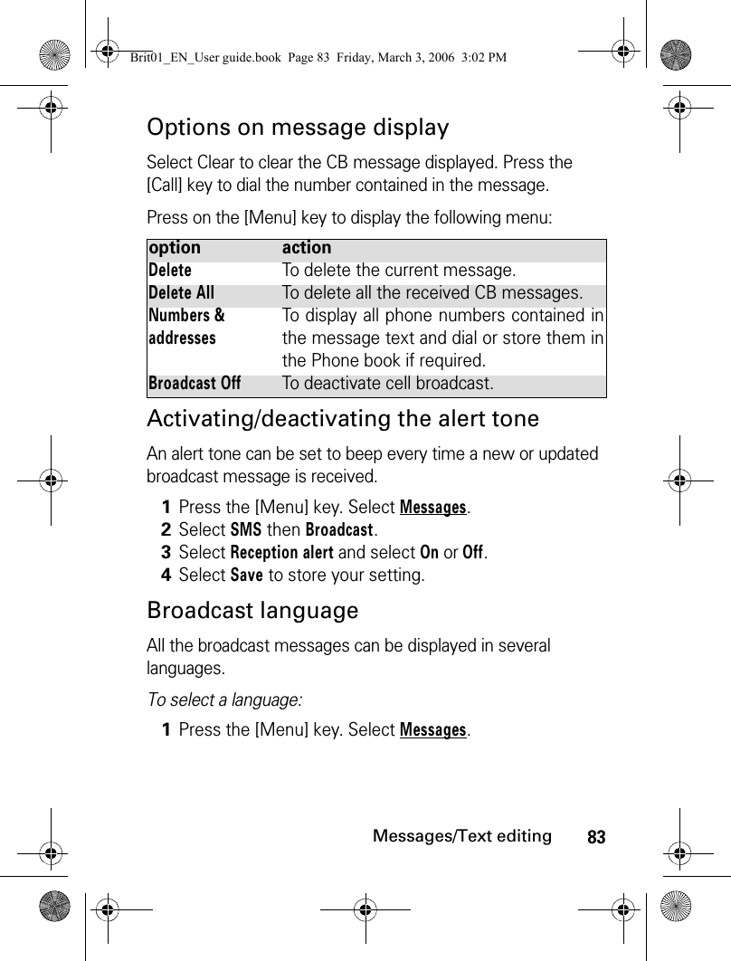 83Messages/Text editingOptions on message displaySelect Clear to clear the CB message displayed. Press the [Call] key to dial the number contained in the message. Press on the [Menu] key to display the following menu:Activating/deactivating the alert toneAn alert tone can be set to beep every time a new or updated broadcast message is received.Broadcast languageAll the broadcast messages can be displayed in several languages.To select a language:option actionDeleteTo delete the current message.Delete AllTo delete all the received CB messages.Numbers &amp; addressesTo display all phone numbers contained inthe message text and dial or store them inthe Phone book if required.Broadcast OffTo deactivate cell broadcast.1Press the [Menu] key. Select Messages.2Select SMS then Broadcast.3Select Reception alert and select On or Off.4Select Save to store your setting.1Press the [Menu] key. Select Messages.Brit01_EN_User guide.book  Page 83  Friday, March 3, 2006  3:02 PM