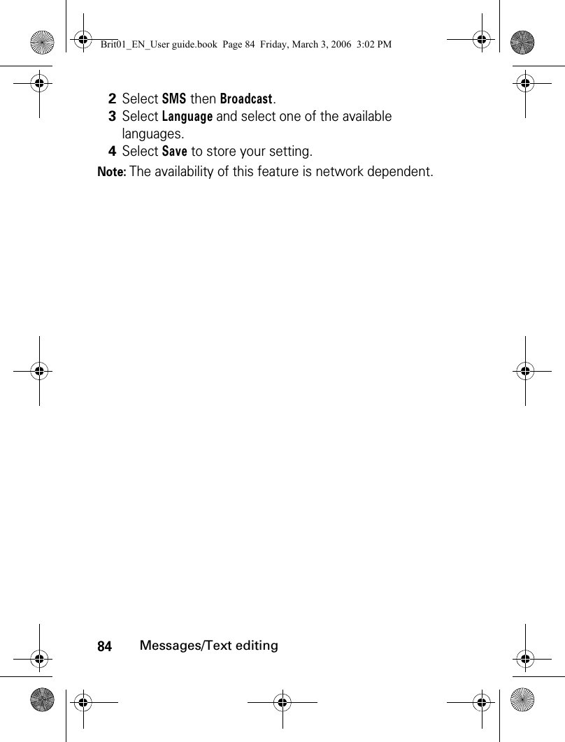 84Messages/Text editingNote: The availability of this feature is network dependent.2Select SMS then Broadcast.3Select Language and select one of the available languages.4Select Save to store your setting.Brit01_EN_User guide.book  Page 84  Friday, March 3, 2006  3:02 PM