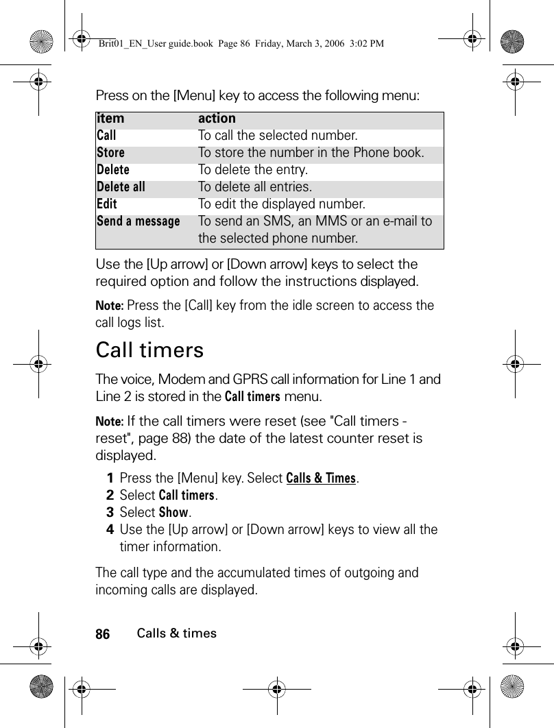 86Calls &amp; timesPress on the [Menu] key to access the following menu:Use the [Up arrow] or [Down arrow] keys to select the required option and follow the instructions displayed.Note: Press the [Call] key from the idle screen to access the call logs list. Call timersThe voice, Modem and GPRS call information for Line 1 and Line 2 is stored in the Call timers menu.Note: If the call timers were reset (see &quot;Call timers - reset&quot;, page 88) the date of the latest counter reset is displayed.The call type and the accumulated times of outgoing and incoming calls are displayed.item actionCallTo call the selected number.StoreTo store the number in the Phone book.DeleteTo delete the entry.Delete allTo delete all entries.EditTo edit the displayed number.Send a messageTo send an SMS, an MMS or an e-mail to the selected phone number.1Press the [Menu] key. Select Calls &amp; Times.2Select Call timers.3Select Show.4Use the [Up arrow] or [Down arrow] keys to view all the timer information.Brit01_EN_User guide.book  Page 86  Friday, March 3, 2006  3:02 PM