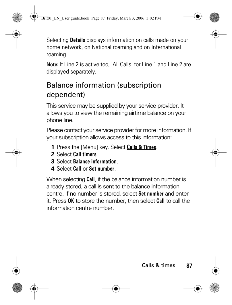 87Calls &amp; timesSelecting Details displays information on calls made on your home network, on National roaming and on International roaming.Note: If Line 2 is active too, &apos;All Calls&apos; for Line 1 and Line 2 are displayed separately.Balance information (subscription dependent)This service may be supplied by your service provider. It allows you to view the remaining airtime balance on your phone line. Please contact your service provider for more information. If your subscription allows access to this information:When selecting Call, if the balance information number is already stored, a call is sent to the balance information centre. If no number is stored, select Set number and enter it. Press OK to store the number, then select Call to call the information centre number.1Press the [Menu] key. Select Calls &amp; Times.2Select Call timers.3Select Balance information.4Select Call or Set number.Brit01_EN_User guide.book  Page 87  Friday, March 3, 2006  3:02 PM