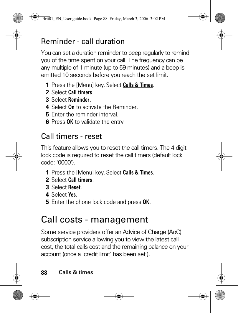 88Calls &amp; timesReminder - call durationYou can set a duration reminder to beep regularly to remind you of the time spent on your call. The frequency can be any multiple of 1 minute (up to 59 minutes) and a beep is emitted 10 seconds before you reach the set limit. Call timers - resetThis feature allows you to reset the call timers. The 4 digit lock code is required to reset the call timers (default lock code: &apos;0000&apos;).Call costs - management Some service providers offer an Advice of Charge (AoC) subscription service allowing you to view the latest call cost, the total calls cost and the remaining balance on your account (once a &apos;credit limit&apos; has been set ). 1Press the [Menu] key. Select Calls &amp; Times.2Select Call timers.3Select Reminder.4Select On to activate the Reminder.5Enter the reminder interval.6Press OK to validate the entry. 1Press the [Menu] key. Select Calls &amp; Times.2Select Call timers.3Select Reset.4Select Yes.5Enter the phone lock code and press OK. Brit01_EN_User guide.book  Page 88  Friday, March 3, 2006  3:02 PM