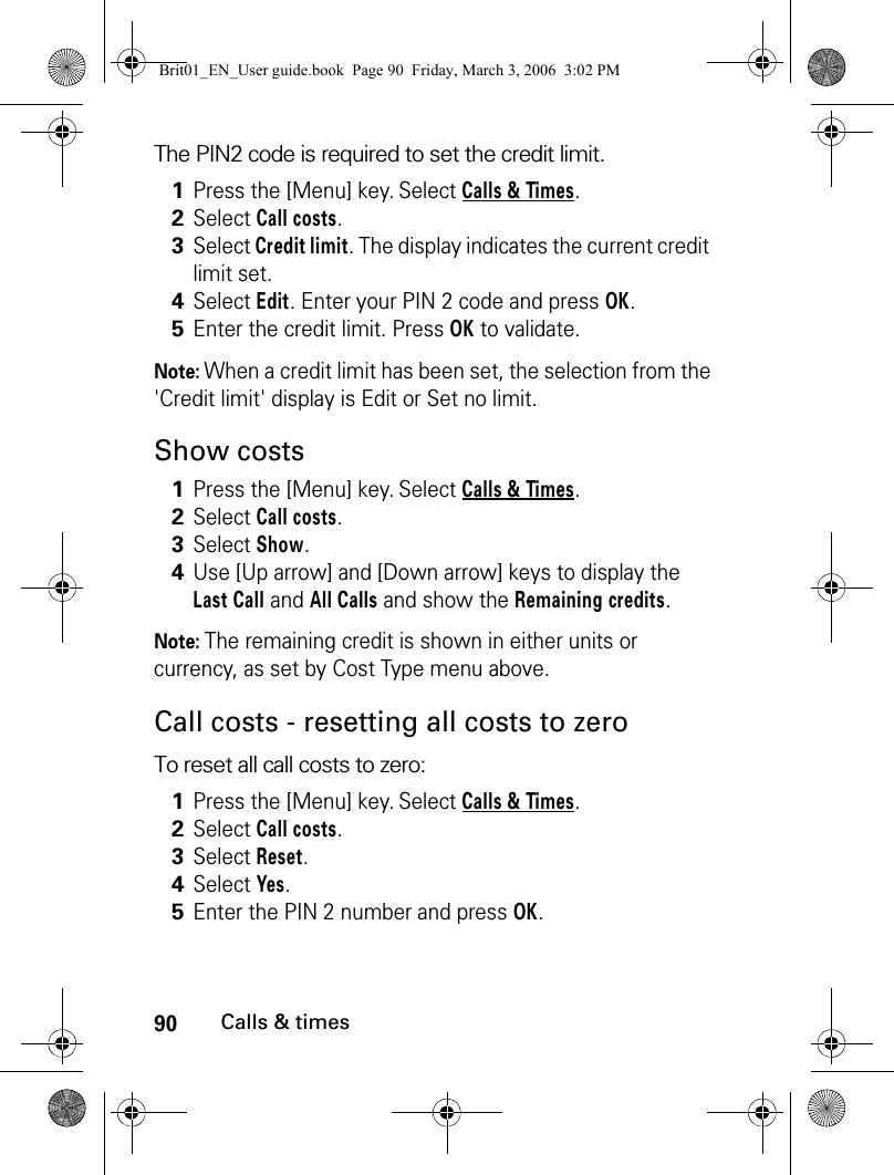 90Calls &amp; timesThe PIN2 code is required to set the credit limit.Note: When a credit limit has been set, the selection from the &apos;Credit limit&apos; display is Edit or Set no limit.Show costsNote: The remaining credit is shown in either units or currency, as set by Cost Type menu above.Call costs - resetting all costs to zeroTo reset all call costs to zero:1Press the [Menu] key. Select Calls &amp; Times.2Select Call costs.3Select Credit limit. The display indicates the current credit limit set.4Select Edit. Enter your PIN 2 code and press OK.5Enter the credit limit. Press OK to validate.1Press the [Menu] key. Select Calls &amp; Times.2Select Call costs.3Select Show.4Use [Up arrow] and [Down arrow] keys to display the Last Call and All Calls and show the Remaining credits.1Press the [Menu] key. Select Calls &amp; Times.2Select Call costs.3Select Reset.4Select Yes. 5Enter the PIN 2 number and press OK.Brit01_EN_User guide.book  Page 90  Friday, March 3, 2006  3:02 PM