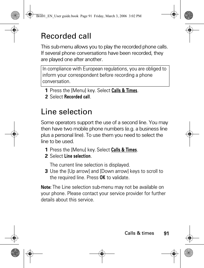 91Calls &amp; timesRecorded callThis sub-menu allows you to play the recorded phone calls. If several phone conversations have been recorded, they are played one after another. Line selectionSome operators support the use of a second line. You may then have two mobile phone numbers (e.g. a business line plus a personal line). To use them you need to select the line to be used. Note: The Line selection sub-menu may not be available on your phone. Please contact your service provider for further details about this service.In compliance with European regulations, you are obliged to inform your correspondent before recording a phone conversation.1Press the [Menu] key. Select Calls &amp; Times.2Select Recorded call.1Press the [Menu] key. Select Calls &amp; Times.2Select Line selection.The current line selection is displayed. 3Use the [Up arrow] and [Down arrow] keys to scroll to the required line. Press OK to validate.Brit01_EN_User guide.book  Page 91  Friday, March 3, 2006  3:02 PM