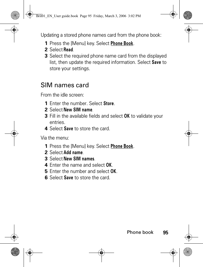 95Phone bookUpdating a stored phone names card from the phone book:SIM names cardFrom the idle screen:Via the menu:1Press the [Menu] key. Select Phone Book.2Select Read. 3Select the required phone name card from the displayed list, then update the required information. Select Save to store your settings. 1Enter the number. Select Store. 2Select New SIM name.3Fill in the available fields and select OK to validate your entries.4Select Save to store the card.1Press the [Menu] key. Select Phone Book.2Select Add name. 3Select New SIM names.4Enter the name and select OK.5Enter the number and select OK.6Select Save to store the card.Brit01_EN_User guide.book  Page 95  Friday, March 3, 2006  3:02 PM