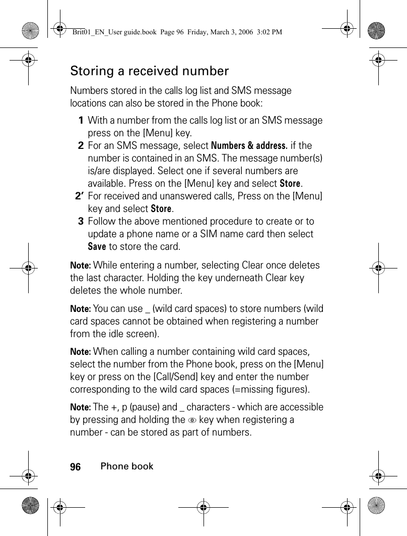 96Phone bookStoring a received numberNumbers stored in the calls log list and SMS message locations can also be stored in the Phone book:Note: While entering a number, selecting Clear once deletes the last character. Holding the key underneath Clear key deletes the whole number.Note: You can use _ (wild card spaces) to store numbers (wild card spaces cannot be obtained when registering a number from the idle screen).Note: When calling a number containing wild card spaces, select the number from the Phone book, press on the [Menu] key or press on the [Call/Send] key and enter the number corresponding to the wild card spaces (=missing figures).Note: The +, p (pause) and _ characters - which are accessible by pressing and holding the   key when registering a number - can be stored as part of numbers. 1With a number from the calls log list or an SMS message press on the [Menu] key.2For an SMS message, select Numbers &amp; address. if the number is contained in an SMS. The message number(s) is/are displayed. Select one if several numbers are available. Press on the [Menu] key and select Store.2’For received and unanswered calls, Press on the [Menu] key and select Store.3Follow the above mentioned procedure to create or to update a phone name or a SIM name card then select Save to store the card.Brit01_EN_User guide.book  Page 96  Friday, March 3, 2006  3:02 PM