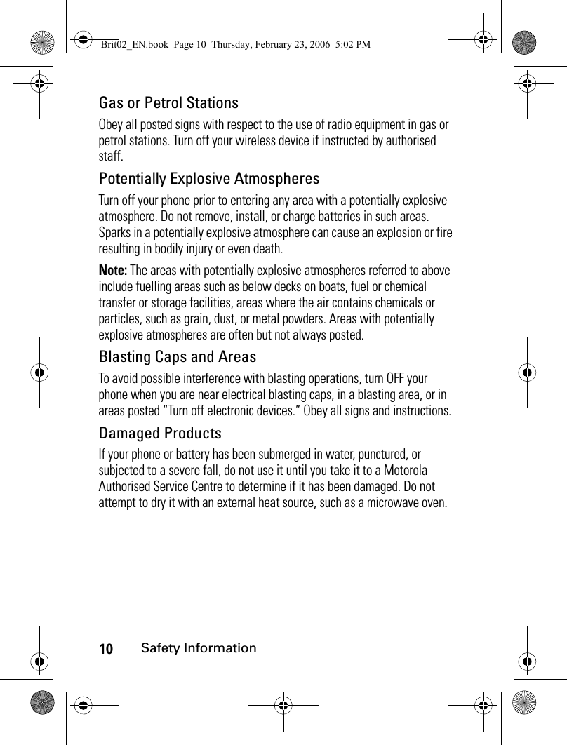 10Safety InformationGas or Petrol StationsObey all posted signs with respect to the use of radio equipment in gas or petrol stations. Turn off your wireless device if instructed by authorised staff.Potentially Explosive AtmospheresTurn off your phone prior to entering any area with a potentially explosive atmosphere. Do not remove, install, or charge batteries in such areas. Sparks in a potentially explosive atmosphere can cause an explosion or fire resulting in bodily injury or even death.Note: The areas with potentially explosive atmospheres referred to above include fuelling areas such as below decks on boats, fuel or chemical transfer or storage facilities, areas where the air contains chemicals or particles, such as grain, dust, or metal powders. Areas with potentially explosive atmospheres are often but not always posted.Blasting Caps and AreasTo avoid possible interference with blasting operations, turn OFF your phone when you are near electrical blasting caps, in a blasting area, or in areas posted “Turn off electronic devices.” Obey all signs and instructions.Damaged ProductsIf your phone or battery has been submerged in water, punctured, or subjected to a severe fall, do not use it until you take it to a Motorola Authorised Service Centre to determine if it has been damaged. Do not attempt to dry it with an external heat source, such as a microwave oven.Brit02_EN.book  Page 10  Thursday, February 23, 2006  5:02 PM