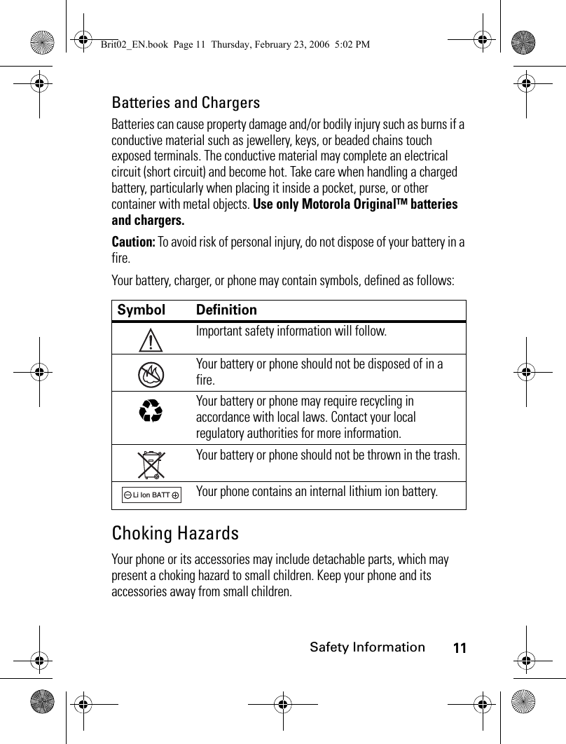 11Safety InformationBatteries and ChargersBatteries can cause property damage and/or bodily injury such as burns if a conductive material such as jewellery, keys, or beaded chains touch exposed terminals. The conductive material may complete an electrical circuit (short circuit) and become hot. Take care when handling a charged battery, particularly when placing it inside a pocket, purse, or other container with metal objects. Use only Motorola Original™ batteries and chargers.Caution: To avoid risk of personal injury, do not dispose of your battery in a fire.Your battery, charger, or phone may contain symbols, defined as follows:Choking HazardsYour phone or its accessories may include detachable parts, which may present a choking hazard to small children. Keep your phone and its accessories away from small children.Symbol DefinitionImportant safety information will follow.Your battery or phone should not be disposed of in a fire.Your battery or phone may require recycling in accordance with local laws. Contact your local regulatory authorities for more information.Your battery or phone should not be thrown in the trash.Your phone contains an internal lithium ion battery.032374o032376o032375o032377o032378oLi Ion BATTBrit02_EN.book  Page 11  Thursday, February 23, 2006  5:02 PM