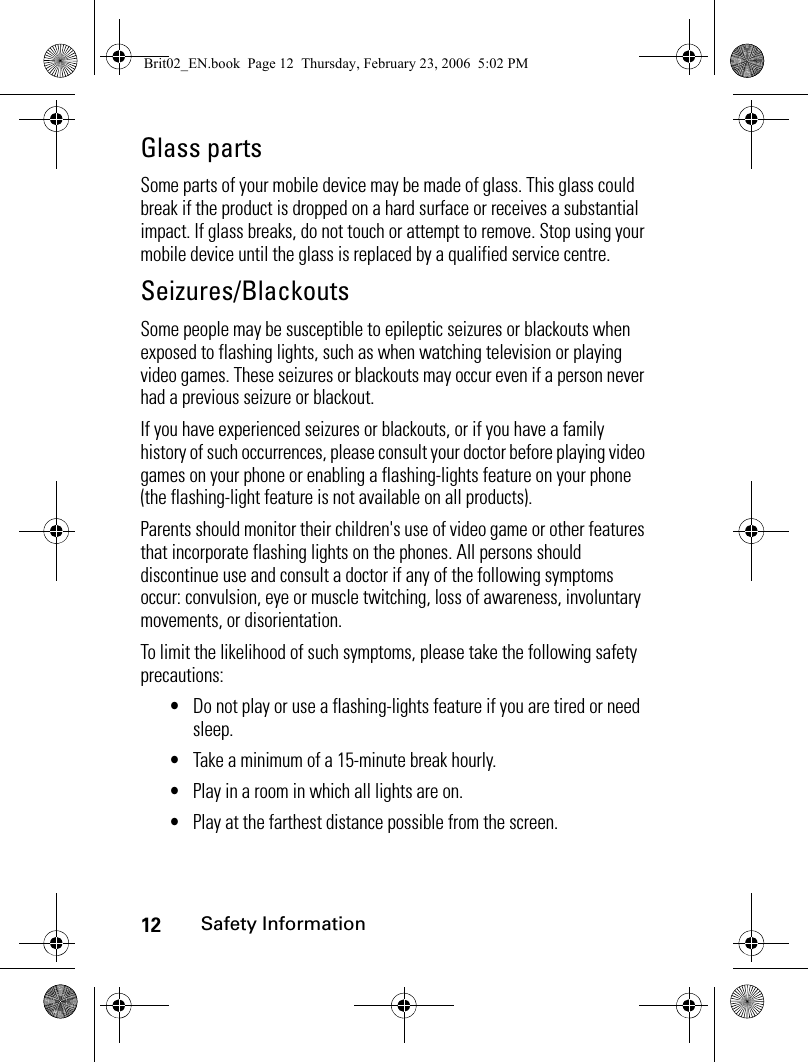 12Safety InformationGlass partsSome parts of your mobile device may be made of glass. This glass could break if the product is dropped on a hard surface or receives a substantial impact. If glass breaks, do not touch or attempt to remove. Stop using your mobile device until the glass is replaced by a qualified service centre.Seizures/BlackoutsSome people may be susceptible to epileptic seizures or blackouts when exposed to flashing lights, such as when watching television or playing video games. These seizures or blackouts may occur even if a person never had a previous seizure or blackout.If you have experienced seizures or blackouts, or if you have a family history of such occurrences, please consult your doctor before playing video games on your phone or enabling a flashing-lights feature on your phone (the flashing-light feature is not available on all products).Parents should monitor their children&apos;s use of video game or other features that incorporate flashing lights on the phones. All persons should discontinue use and consult a doctor if any of the following symptoms occur: convulsion, eye or muscle twitching, loss of awareness, involuntary movements, or disorientation.To limit the likelihood of such symptoms, please take the following safety precautions:•Do not play or use a flashing-lights feature if you are tired or need sleep.•Take a minimum of a 15-minute break hourly.•Play in a room in which all lights are on.•Play at the farthest distance possible from the screen.Brit02_EN.book  Page 12  Thursday, February 23, 2006  5:02 PM