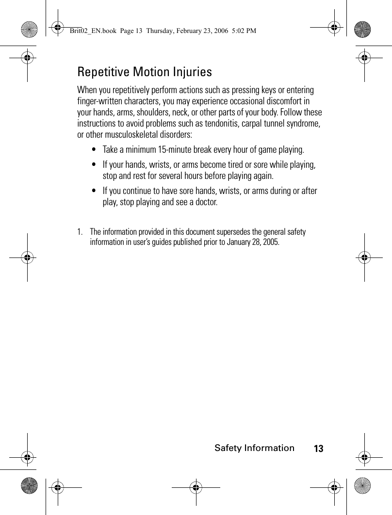 13Safety InformationRepetitive Motion InjuriesWhen you repetitively perform actions such as pressing keys or entering finger-written characters, you may experience occasional discomfort in your hands, arms, shoulders, neck, or other parts of your body. Follow these instructions to avoid problems such as tendonitis, carpal tunnel syndrome, or other musculoskeletal disorders:•Take a minimum 15-minute break every hour of game playing.•If your hands, wrists, or arms become tired or sore while playing, stop and rest for several hours before playing again.•If you continue to have sore hands, wrists, or arms during or after play, stop playing and see a doctor.1. The information provided in this document supersedes the general safety information in user’s guides published prior to January 28, 2005.Brit02_EN.book  Page 13  Thursday, February 23, 2006  5:02 PM