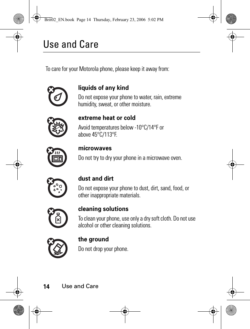 14Use and CareUse and CareUse and CareTo care for your Motorola phone, please keep it away from:liquids of any kindDo not expose your phone to water, rain, extreme humidity, sweat, or other moisture.extreme heat or coldAvoid temperatures below -10°C/14°F or above 45°C/113°F.microwavesDo not try to dry your phone in a microwave oven.dust and dirtDo not expose your phone to dust, dirt, sand, food, or other inappropriate materials.cleaning solutionsTo clean your phone, use only a dry soft cloth. Do not use alcohol or other cleaning solutions.the groundDo not drop your phone.Brit02_EN.book  Page 14  Thursday, February 23, 2006  5:02 PM