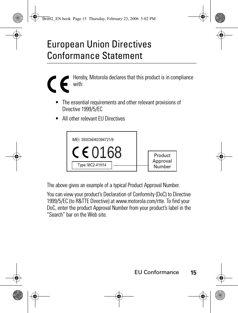 15EU ConformanceEuropean Union Directives Conformance StatementEU Confor manceHereby, Motorola declares that this product is in compliance with:•The essential requirements and other relevant provisions of Directive 1999/5/EC•All other relevant EU DirectivesThe above gives an example of a typical Product Approval Number.You can view your product’s Declaration of Conformity (DoC) to Directive 1999/5/EC (to R&amp;TTE Directive) at www.motorola.com/rtte. To find your DoC, enter the product Approval Number from your product’s label in the “Search” bar on the Web site.0168 ProductApprovalNumberBrit02_EN.book  Page 15  Thursday, February 23, 2006  5:02 PM