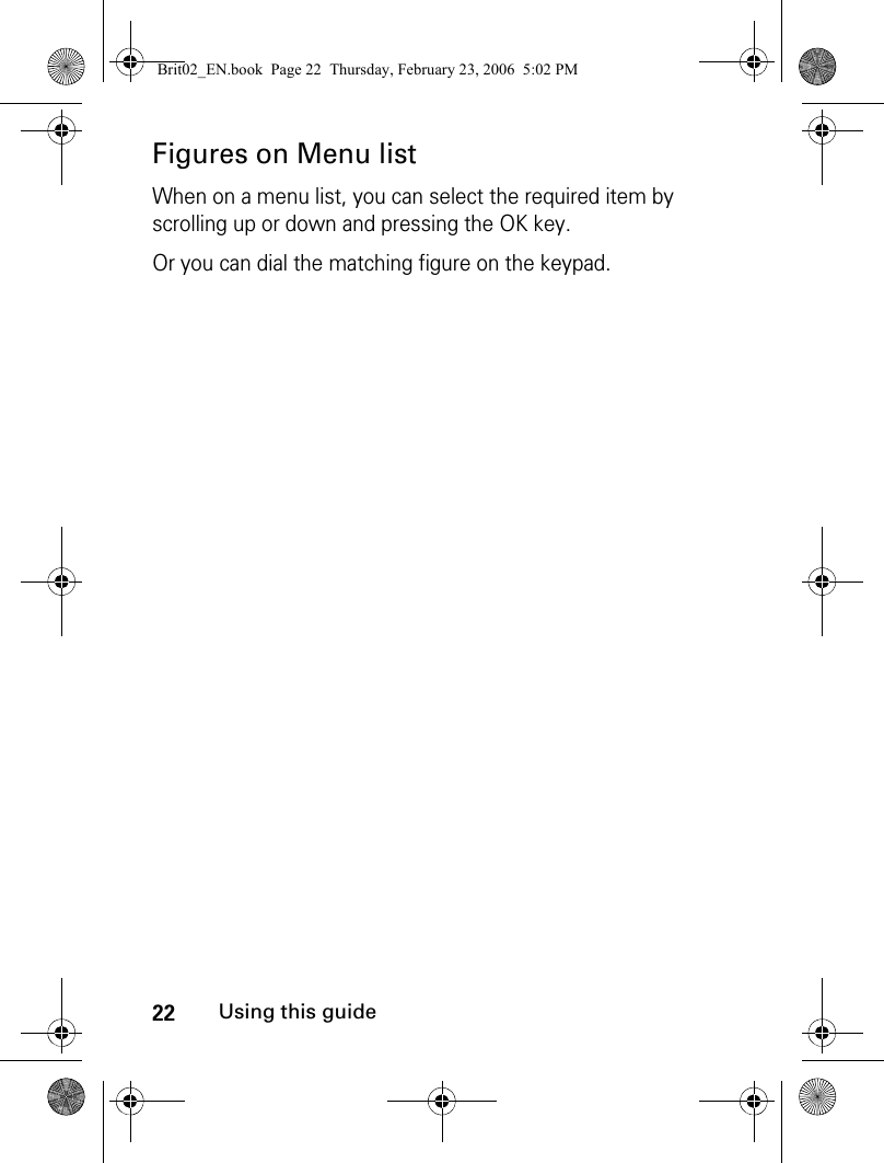 22Using this guideFigures on Menu listWhen on a menu list, you can select the required item by scrolling up or down and pressing the OK key.Or you can dial the matching figure on the keypad.Brit02_EN.book  Page 22  Thursday, February 23, 2006  5:02 PM