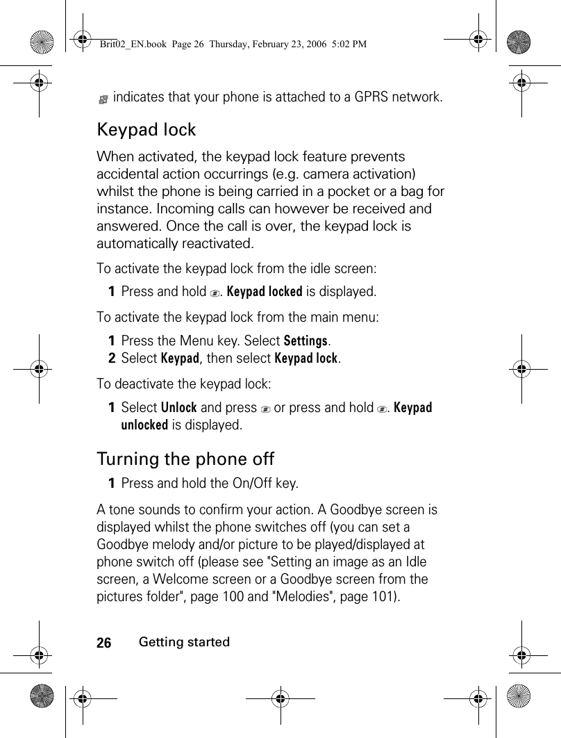 26Getting started indicates that your phone is attached to a GPRS network.Keypad lockWhen activated, the keypad lock feature prevents accidental action occurrings (e.g. camera activation) whilst the phone is being carried in a pocket or a bag for instance. Incoming calls can however be received and answered. Once the call is over, the keypad lock is automatically reactivated.To activate the keypad lock from the idle screen:To activate the keypad lock from the main menu:To deactivate the keypad lock:Turning the phone offA tone sounds to confirm your action. A Goodbye screen is displayed whilst the phone switches off (you can set a Goodbye melody and/or picture to be played/displayed at phone switch off (please see &quot;Setting an image as an Idle screen, a Welcome screen or a Goodbye screen from the pictures folder&quot;, page 100 and &quot;Melodies&quot;, page 101). 1Press and hold  . Keypad locked is displayed.1Press the Menu key. Select Settings.2Select Keypad, then select Keypad lock.1Select Unlock and press   or press and hold  . Keypad unlocked is displayed.1Press and hold the On/Off key.Brit02_EN.book  Page 26  Thursday, February 23, 2006  5:02 PM