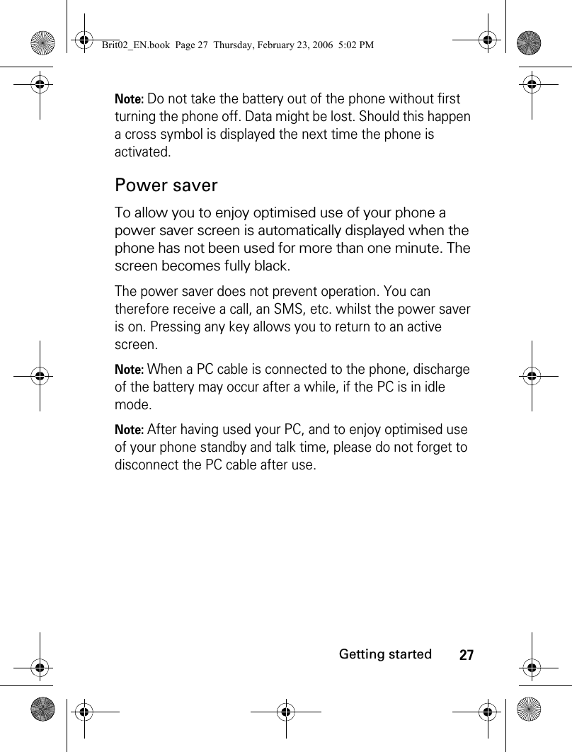 27Getting startedNote: Do not take the battery out of the phone without first turning the phone off. Data might be lost. Should this happen a cross symbol is displayed the next time the phone is activated.Power saverTo allow you to enjoy optimised use of your phone a power saver screen is automatically displayed when the phone has not been used for more than one minute. The screen becomes fully black.The power saver does not prevent operation. You can therefore receive a call, an SMS, etc. whilst the power saver is on. Pressing any key allows you to return to an active screen. Note: When a PC cable is connected to the phone, discharge of the battery may occur after a while, if the PC is in idle mode.Note: After having used your PC, and to enjoy optimised use of your phone standby and talk time, please do not forget to disconnect the PC cable after use.Brit02_EN.book  Page 27  Thursday, February 23, 2006  5:02 PM