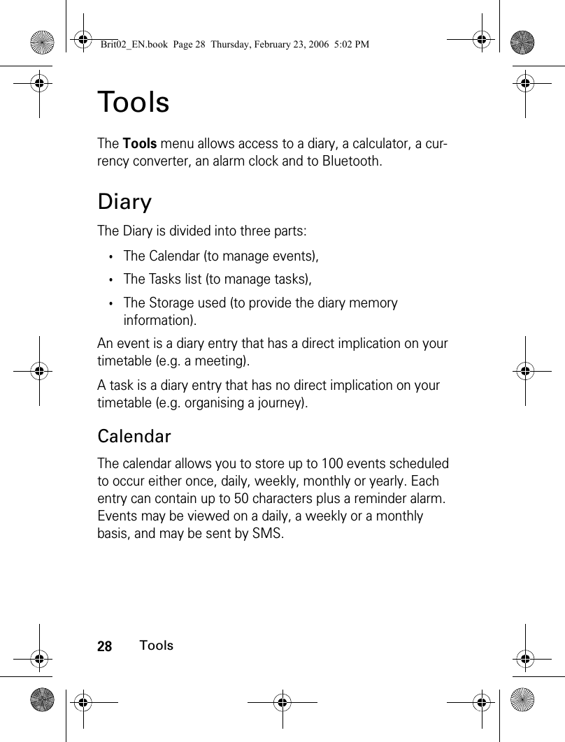 28ToolsToolsThe Tools menu allows access to a diary, a calculator, a cur-rency converter, an alarm clock and to Bluetooth.DiaryThe Diary is divided into three parts:•The Calendar (to manage events),•The Tasks list (to manage tasks),•The Storage used (to provide the diary memory information). An event is a diary entry that has a direct implication on your timetable (e.g. a meeting).A task is a diary entry that has no direct implication on your timetable (e.g. organising a journey).CalendarThe calendar allows you to store up to 100 events scheduled to occur either once, daily, weekly, monthly or yearly. Each entry can contain up to 50 characters plus a reminder alarm. Events may be viewed on a daily, a weekly or a monthly basis, and may be sent by SMS.Brit02_EN.book  Page 28  Thursday, February 23, 2006  5:02 PM