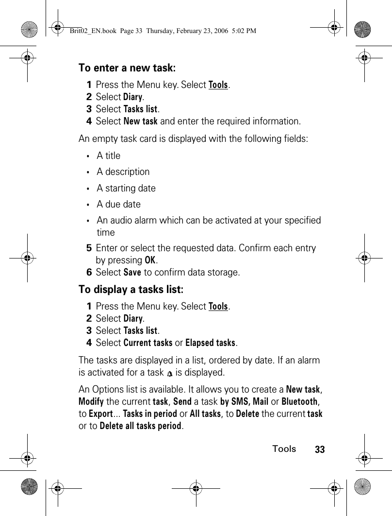 33ToolsTo enter a new task:An empty task card is displayed with the following fields:•A title•A description•A starting date•A due date•An audio alarm which can be activated at your specified timeTo display a tasks list:The tasks are displayed in a list, ordered by date. If an alarm is activated for a task   is displayed.An Options list is available. It allows you to create a New task, Modify the current task, Send a task by SMS, Mail or Bluetooth, to Export... Tasks in period or All tasks, to Delete the current task or to Delete all tasks period. 1Press the Menu key. Select Tools.2Select Diary.3Select Tasks list. 4Select New task and enter the required information.5Enter or select the requested data. Confirm each entry by pressing OK.6Select Save to confirm data storage.1Press the Menu key. Select Tools.2Select Diary.3Select Tasks list. 4Select Current tasks or Elapsed tasks.Brit02_EN.book  Page 33  Thursday, February 23, 2006  5:02 PM