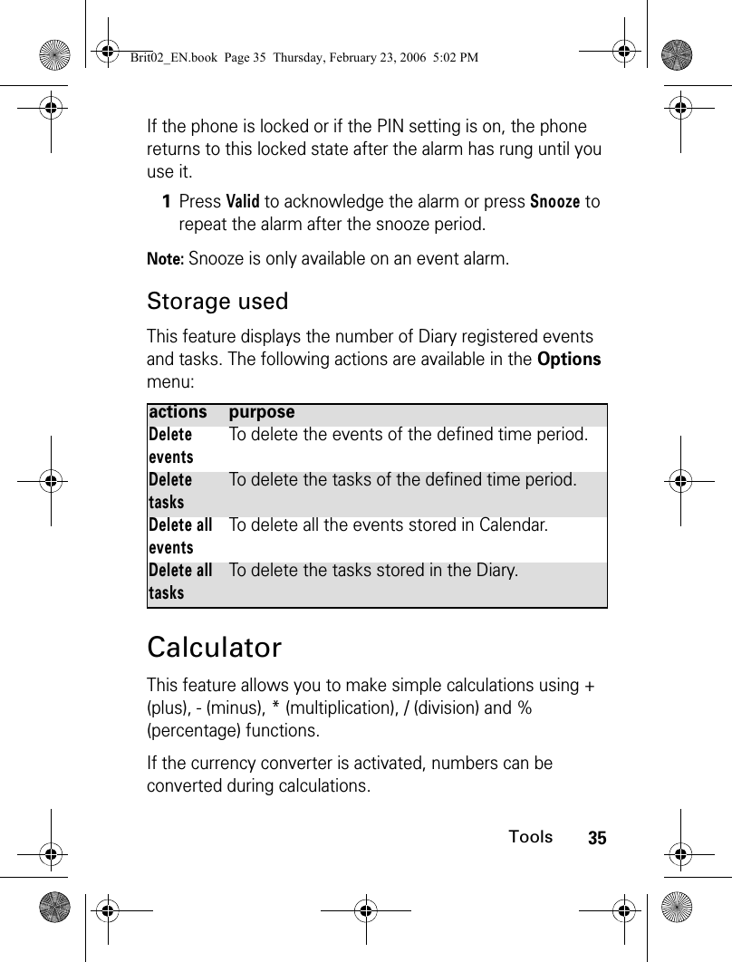 35ToolsIf the phone is locked or if the PIN setting is on, the phone returns to this locked state after the alarm has rung until you use it. Note: Snooze is only available on an event alarm.Storage usedThis feature displays the number of Diary registered events and tasks. The following actions are available in the Options menu:CalculatorThis feature allows you to make simple calculations using + (plus), - (minus), * (multiplication), / (division) and % (percentage) functions.If the currency converter is activated, numbers can be converted during calculations.1Press Valid to acknowledge the alarm or press Snooze to repeat the alarm after the snooze period.actions purposeDelete eventsTo delete the events of the defined time period.Delete tasksTo delete the tasks of the defined time period.Delete all eventsTo delete all the events stored in Calendar.Delete all tasksTo delete the tasks stored in the Diary.Brit02_EN.book  Page 35  Thursday, February 23, 2006  5:02 PM