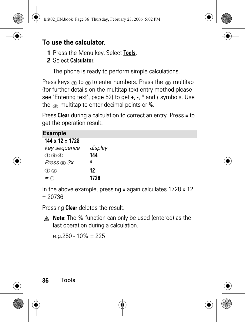 36ToolsTo use the calculator,Press keys   to   to enter numbers. Press the   multitap (for further details on the multitap text entry method please see &quot;Entering text&quot;, page 52) to get +, -, * and / symbols. Use the   multitap to enter decimal points or %. Press Clear during a calculation to correct an entry. Press = to get the operation result. In the above example, pressing = again calculates 1728 x 12 = 20736Pressing Clear deletes the result.1Press the Menu key. Select Tools.2Select Calculator.The phone is ready to perform simple calculations.Example144 x 12 = 1728key sequence display   144Press  3x *  12= 1728Note: The % function can only be used (entered) as the last operation during a calculation. e.g.250 - 10% = 225Brit02_EN.book  Page 36  Thursday, February 23, 2006  5:02 PM