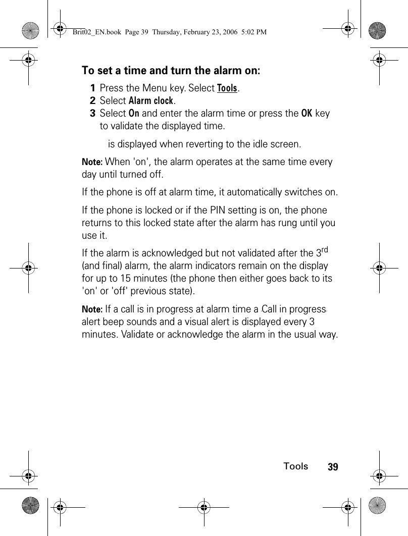 39ToolsTo set a time and turn the alarm on: Note: When &apos;on&apos;, the alarm operates at the same time every day until turned off.If the phone is off at alarm time, it automatically switches on.If the phone is locked or if the PIN setting is on, the phone returns to this locked state after the alarm has rung until you use it.If the alarm is acknowledged but not validated after the 3rd (and final) alarm, the alarm indicators remain on the display for up to 15 minutes (the phone then either goes back to its &apos;on&apos; or &apos;off&apos; previous state).Note: If a call is in progress at alarm time a &apos;Call in progress&apos; alert beep sounds and a visual alert is displayed every 3 minutes. Validate or acknowledge the alarm in the usual way.1Press the Menu key. Select Tools.2Select Alarm clock.3Select On and enter the alarm time or press the OK key to validate the displayed time. is displayed when reverting to the idle screen. Brit02_EN.book  Page 39  Thursday, February 23, 2006  5:02 PM