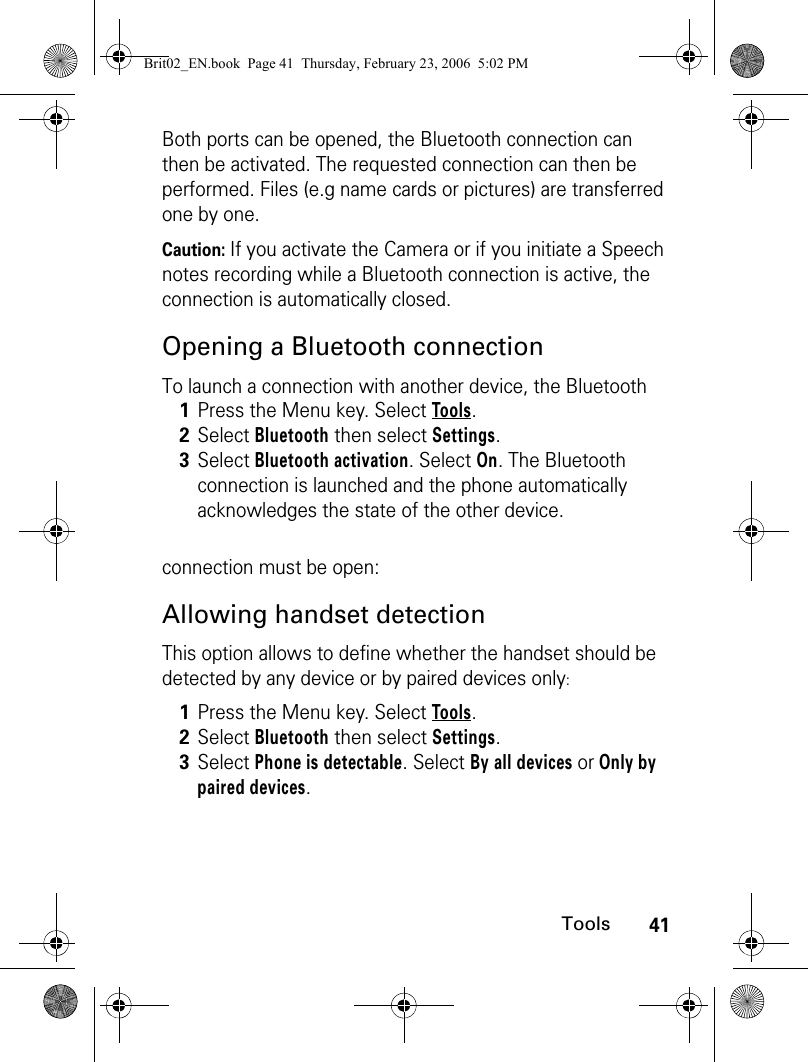 41ToolsBoth ports can be opened, the Bluetooth connection can then be activated. The requested connection can then be performed. Files (e.g name cards or pictures) are transferred one by one.Caution: If you activate the Camera or if you initiate a Speech notes recording while a Bluetooth connection is active, the connection is automatically closed.Opening a Bluetooth connectionTo launch a connection with another device, the Bluetooth connection must be open:Allowing handset detectionThis option allows to define whether the handset should be detected by any device or by paired devices only:1Press the Menu key. Select Tools.2Select Bluetooth then select Settings.3Select Bluetooth activation. Select On. The Bluetooth connection is launched and the phone automatically acknowledges the state of the other device.1Press the Menu key. Select Tools.2Select Bluetooth then select Settings.3Select Phone is detectable. Select By all devices or Only by paired devices. Brit02_EN.book  Page 41  Thursday, February 23, 2006  5:02 PM