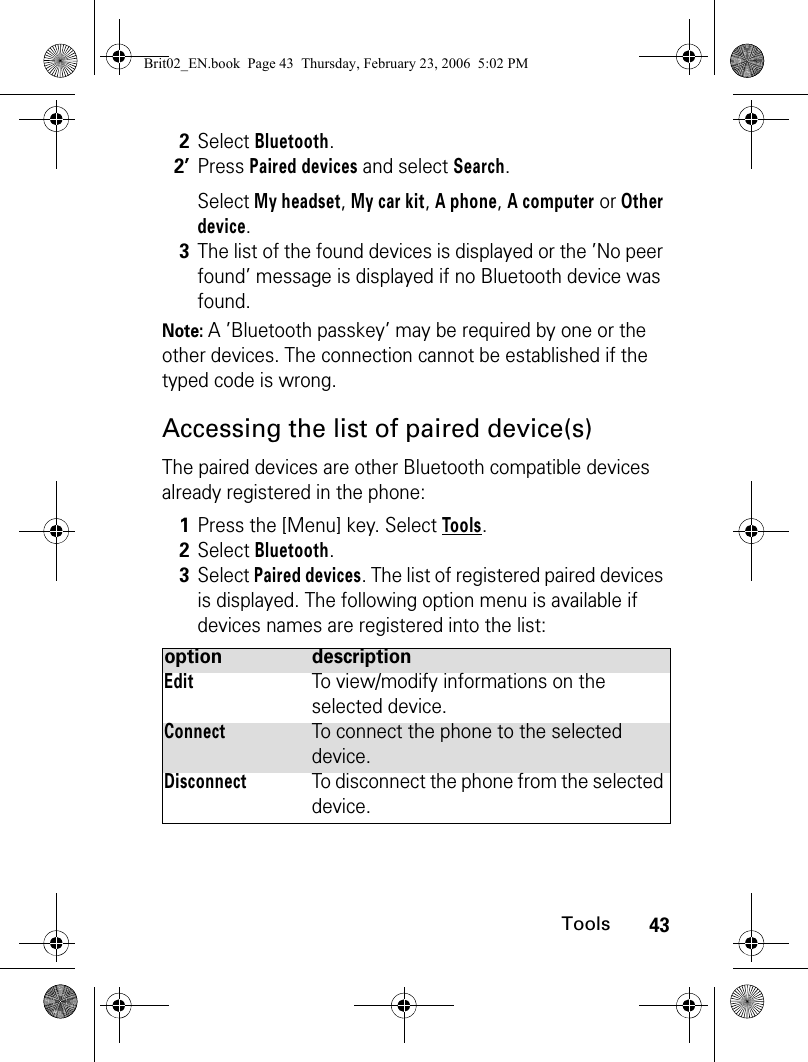 43ToolsNote: A ’Bluetooth passkey’ may be required by one or the other devices. The connection cannot be established if the typed code is wrong.Accessing the list of paired device(s)The paired devices are other Bluetooth compatible devices already registered in the phone:2Select Bluetooth.2’Press Paired devices and select Search.Select My headset, My car kit, A phone, A computer or Other device.3The list of the found devices is displayed or the ’No peer found’ message is displayed if no Bluetooth device was found.1Press the [Menu] key. Select Tools.2Select Bluetooth.3Select Paired devices. The list of registered paired devices is displayed. The following option menu is available if devices names are registered into the list:option descriptionEditTo view/modify informations on the selected device.ConnectTo connect the phone to the selected device.DisconnectTo disconnect the phone from the selected device.Brit02_EN.book  Page 43  Thursday, February 23, 2006  5:02 PM