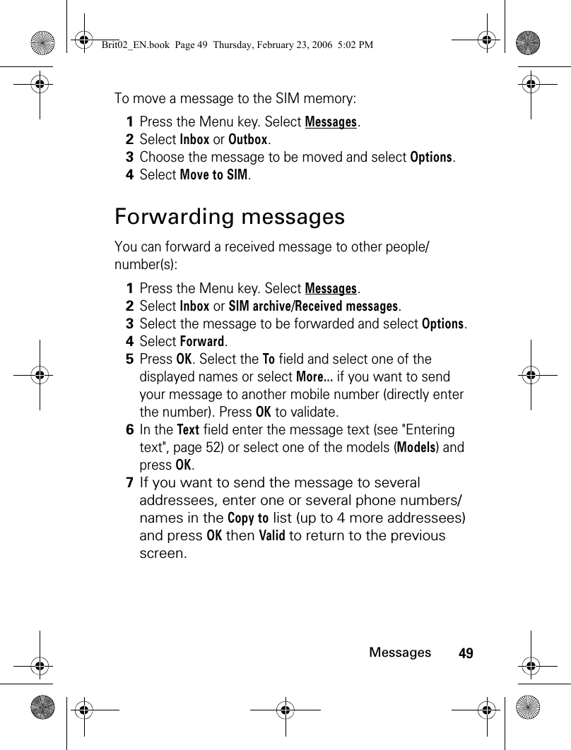 49MessagesTo move a message to the SIM memory:Forwarding messagesYou can forward a received message to other people/number(s):1Press the Menu key. Select Messages.2Select Inbox or Outbox.3Choose the message to be moved and select Options.4Select Move to SIM.1Press the Menu key. Select Messages.2Select Inbox or SIM archive/Received messages.3Select the message to be forwarded and select Options.4Select Forward.5Press OK. Select the To field and select one of the displayed names or select More... if you want to send your message to another mobile number (directly enter the number). Press OK to validate.6In the Text field enter the message text (see &quot;Entering text&quot;, page 52) or select one of the models (Models) and press OK. 7If you want to send the message to several addressees, enter one or several phone numbers/names in the Copy to list (up to 4 more addressees) and press OK then Valid to return to the previous screen. Brit02_EN.book  Page 49  Thursday, February 23, 2006  5:02 PM