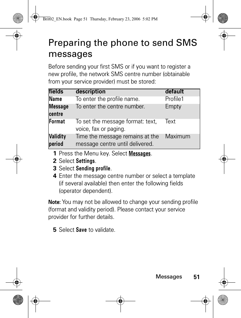 51MessagesPreparing the phone to send SMS messagesBefore sending your first SMS or if you want to register a new profile, the network SMS centre number (obtainable from your service provider) must be stored:Note: You may not be allowed to change your sending profile (format and validity period). Please contact your service provider for further details.fields description defaultNameTo enter the profile name. Profile1Message centreTo enter the centre number. EmptyFormatTo set the message format: text, voice, fax or paging.TextValidity periodTime the message remains at the message centre until delivered.Maximum1Press the Menu key. Select Messages.2Select Settings.3Select Sending profile.4Enter the message centre number or select a template (if several available) then enter the following fields (operator dependent).5Select Save to validate.Brit02_EN.book  Page 51  Thursday, February 23, 2006  5:02 PM