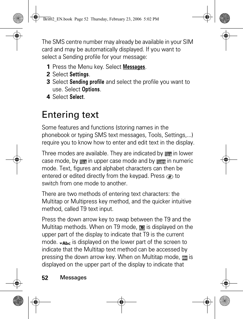 52MessagesThe SMS centre number may already be available in your SIM card and may be automatically displayed. If you want to select a Sending profile for your message:Entering textSome features and functions (storing names in the phonebook or typing SMS text messages, Tools, Settings,...) require you to know how to enter and edit text in the display.Three modes are available. They are indicated by   in lower case mode, by   in upper case mode and by   in numeric mode. Text, figures and alphabet characters can then be entered or edited directly from the keypad. Press   to switch from one mode to another.There are two methods of entering text characters: the Multitap or Multipress key method, and the quicker intuitive method, called T9 text input.Press the down arrow key to swap between the T9 and the Multitap methods. When on T9 mode,   is displayed on the upper part of the display to indicate that T9 is the current mode.   is displayed on the lower part of the screen to indicate that the Multitap text method can be accessed by pressing the down arrow key. When on Multitap mode,   is displayed on the upper part of the display to indicate that 1Press the Menu key. Select Messages.2Select Settings. 3Select Sending profile and select the profile you want to use. Select Options.4Select Select.Brit02_EN.book  Page 52  Thursday, February 23, 2006  5:02 PM