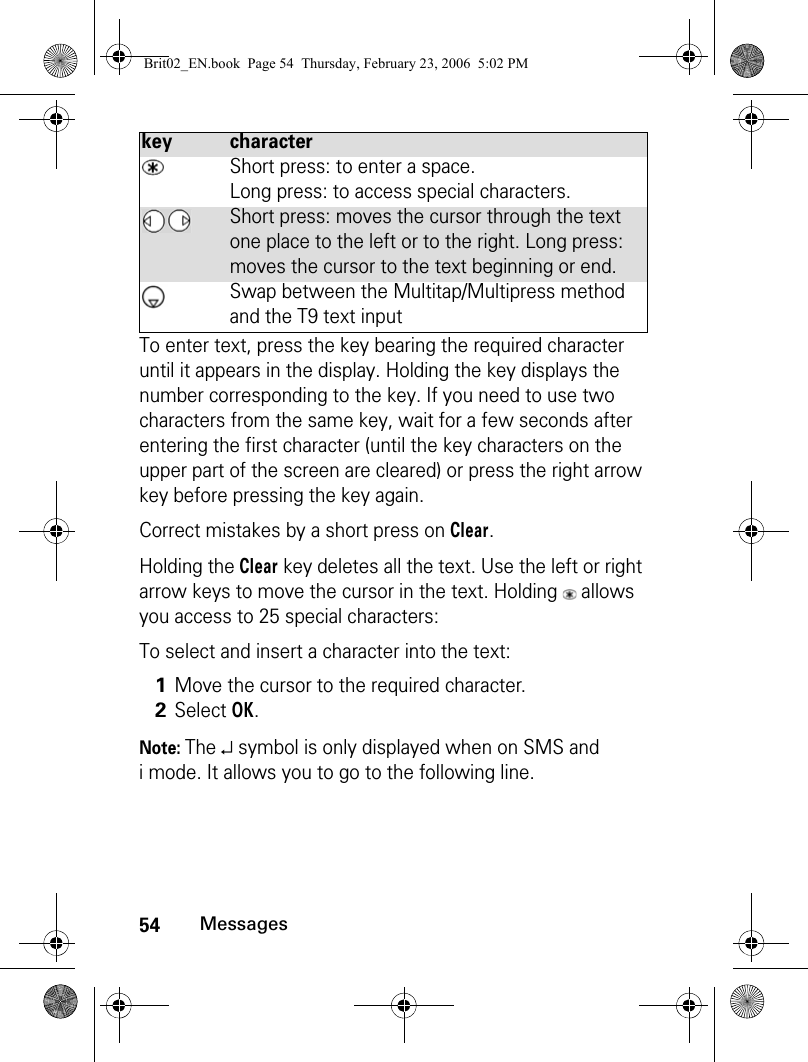 54MessagesTo enter text, press the key bearing the required character until it appears in the display. Holding the key displays the number corresponding to the key. If you need to use two characters from the same key, wait for a few seconds after entering the first character (until the key characters on the upper part of the screen are cleared) or press the right arrow key before pressing the key again.Correct mistakes by a short press on Clear. Holding the Clear key deletes all the text. Use the left or right arrow keys to move the cursor in the text. Holding   allows you access to 25 special characters:To select and insert a character into the text:Note: The ↵ symbol is only displayed when on SMS and i mode. It allows you to go to the following line.Short press: to enter a space. Long press: to access special characters. Short press: moves the cursor through the text one place to the left or to the right. Long press: moves the cursor to the text beginning or end.Swap between the Multitap/Multipress method and the T9 text input1Move the cursor to the required character.2Select OK.key characterBrit02_EN.book  Page 54  Thursday, February 23, 2006  5:02 PM