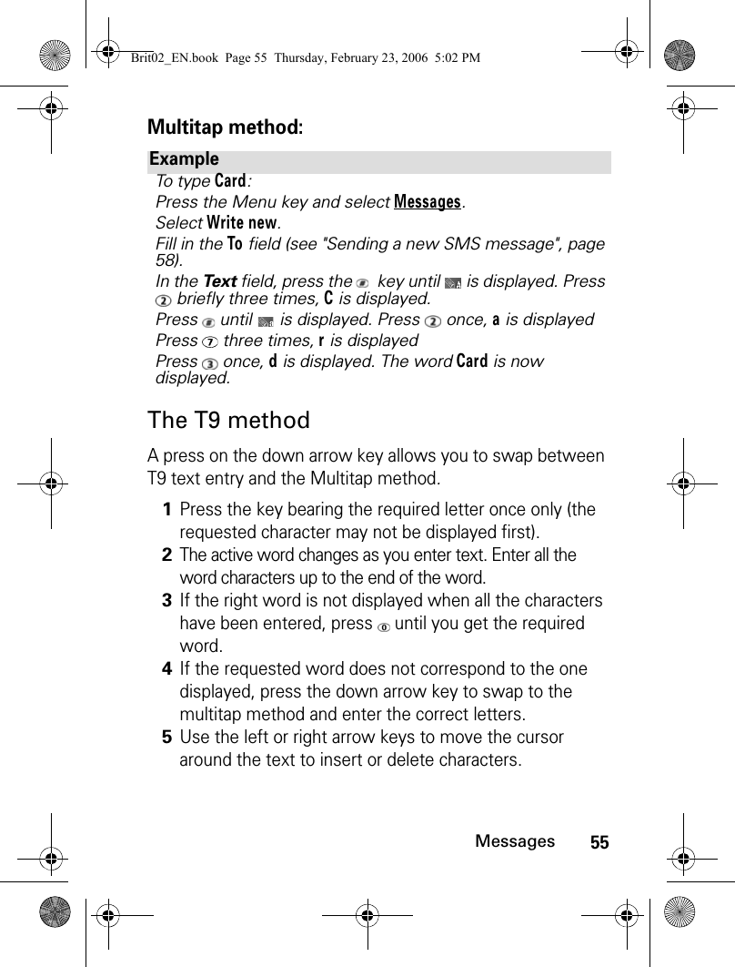 55MessagesMultitap method:The T9 methodA press on the down arrow key allows you to swap between T9 text entry and the Multitap method.ExampleTo type Card:Press the Menu key and select Messages.Select Write new.Fill in the To field (see &quot;Sending a new SMS message&quot;, page 58).In the Te x t  field, press the    key until   is displayed. Press  briefly three times, C is displayed.Press   until   is displayed. Press   once, a is displayedPress  three times, r is displayedPress  once, d is displayed. The word Card is now displayed.1Press the key bearing the required letter once only (the requested character may not be displayed first).2The active word changes as you enter text. Enter all the word characters up to the end of the word.3If the right word is not displayed when all the characters have been entered, press   until you get the required word.4If the requested word does not correspond to the one displayed, press the down arrow key to swap to the multitap method and enter the correct letters.5Use the left or right arrow keys to move the cursor around the text to insert or delete characters.Brit02_EN.book  Page 55  Thursday, February 23, 2006  5:02 PM