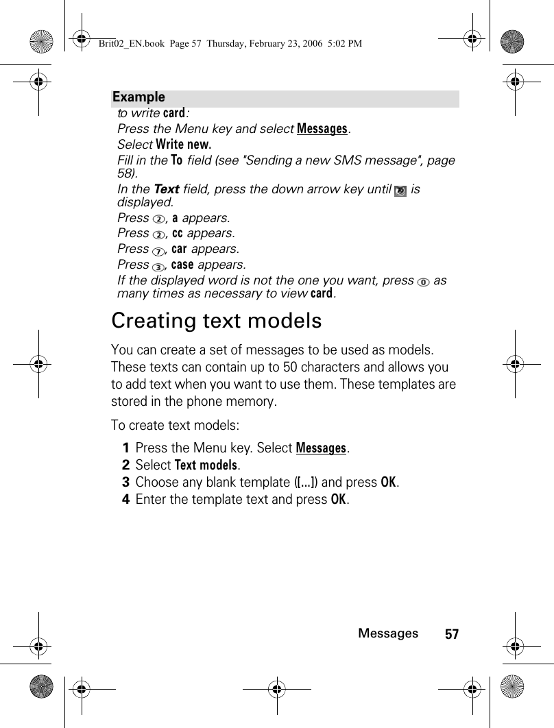 57MessagesCreating text modelsYou can create a set of messages to be used as models. These texts can contain up to 50 characters and allows you to add text when you want to use them. These templates are stored in the phone memory.To create text models:Exampleto write card:Press the Menu key and select Messages.Select Write new.Fill in the To field (see &quot;Sending a new SMS message&quot;, page 58).In the Te x t  field, press the down arrow key until   is displayed. Press , a appears.Press , cc appears.Press , car appears.Press , case appears.If the displayed word is not the one you want, press   as many times as necessary to view card.1Press the Menu key. Select Messages.2Select Text models.3Choose any blank template ([...]) and press OK.4Enter the template text and press OK.Brit02_EN.book  Page 57  Thursday, February 23, 2006  5:02 PM