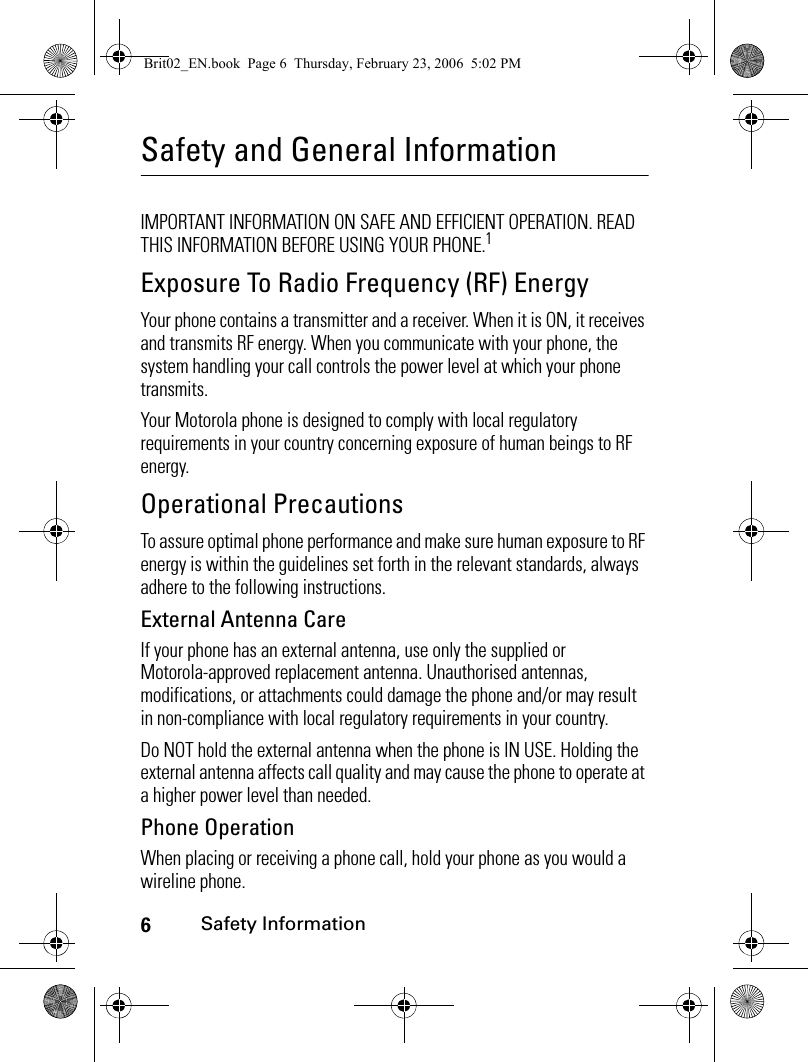 6Safety InformationSafety and General InformationSafety InformationIMPORTANT INFORMATION ON SAFE AND EFFICIENT OPERATION. READ THIS INFORMATION BEFORE USING YOUR PHONE.1Exposure To Radio Frequency (RF) EnergyYour phone contains a transmitter and a receiver. When it is ON, it receives and transmits RF energy. When you communicate with your phone, the system handling your call controls the power level at which your phone transmits.Your Motorola phone is designed to comply with local regulatory requirements in your country concerning exposure of human beings to RF energy.Operational PrecautionsTo assure optimal phone performance and make sure human exposure to RF energy is within the guidelines set forth in the relevant standards, always adhere to the following instructions.External Antenna CareIf your phone has an external antenna, use only the supplied or Motorola-approved replacement antenna. Unauthorised antennas, modifications, or attachments could damage the phone and/or may result in non-compliance with local regulatory requirements in your country.Do NOT hold the external antenna when the phone is IN USE. Holding the external antenna affects call quality and may cause the phone to operate at a higher power level than needed.Phone OperationWhen placing or receiving a phone call, hold your phone as you would a wireline phone. Brit02_EN.book  Page 6  Thursday, February 23, 2006  5:02 PM