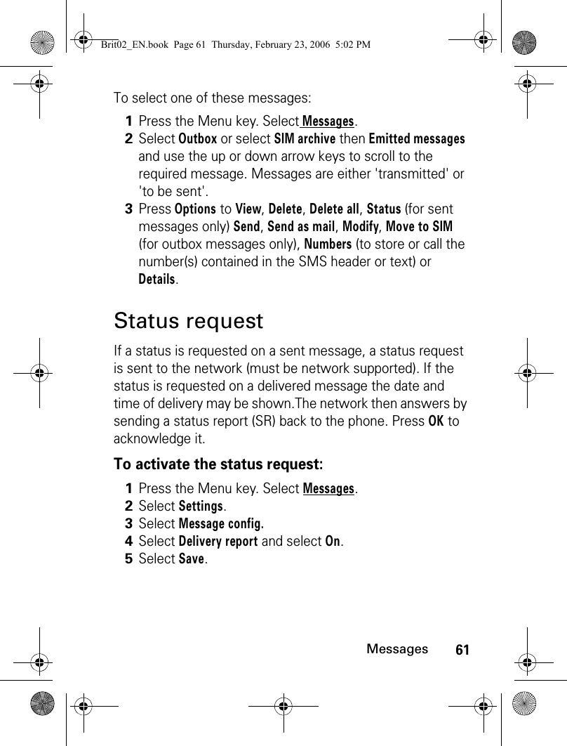 61MessagesTo select one of these messages:Status requestIf a status is requested on a sent message, a status request is sent to the network (must be network supported). If the status is requested on a delivered message the date and time of delivery may be shown.The network then answers by sending a status report (SR) back to the phone. Press OK to acknowledge it.To activate the status request:1Press the Menu key. Select Messages.2Select Outbox or select SIM archive then Emitted messages and use the up or down arrow keys to scroll to the required message. Messages are either &apos;transmitted&apos; or &apos;to be sent&apos;.3Press Options to View, Delete, Delete all, Status (for sent messages only) Send, Send as mail, Modify, Move to SIM (for outbox messages only), Numbers (to store or call the number(s) contained in the SMS header or text) or Details.1Press the Menu key. Select Messages.2Select Settings. 3Select Message config. 4Select Delivery report and select On.5Select Save. Brit02_EN.book  Page 61  Thursday, February 23, 2006  5:02 PM