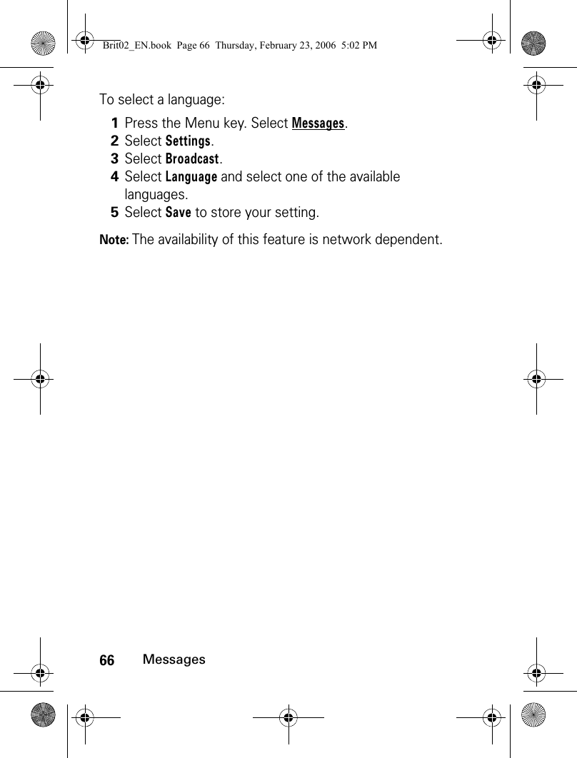 66MessagesTo select a language:Note: The availability of this feature is network dependent.1Press the Menu key. Select Messages.2Select Settings.3Select Broadcast.4Select Language and select one of the available languages.5Select Save to store your setting.Brit02_EN.book  Page 66  Thursday, February 23, 2006  5:02 PM