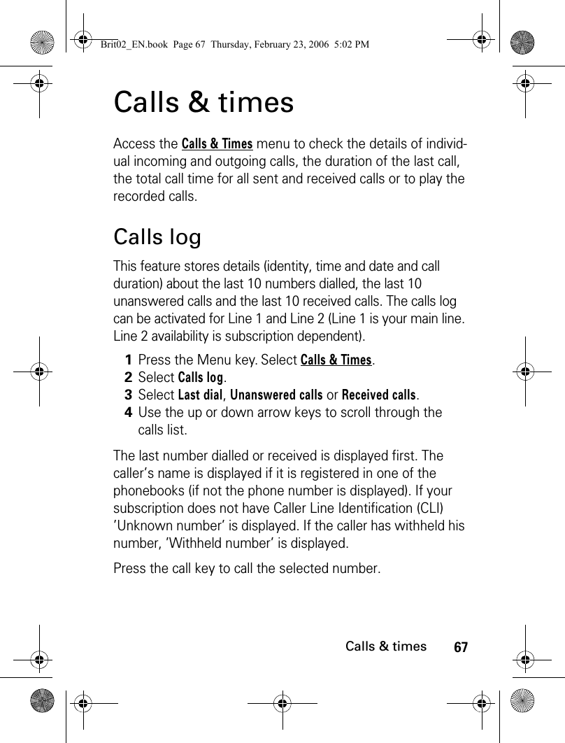 67Calls &amp; timesCalls &amp; timesAccess the Calls &amp; Times menu to check the details of individ-ual incoming and outgoing calls, the duration of the last call, the total call time for all sent and received calls or to play the recorded calls.Calls logThis feature stores details (identity, time and date and call duration) about the last 10 numbers dialled, the last 10 unanswered calls and the last 10 received calls. The calls log can be activated for Line 1 and Line 2 (Line 1 is your main line. Line 2 availability is subscription dependent).The last number dialled or received is displayed first. The caller’s name is displayed if it is registered in one of the phonebooks (if not the phone number is displayed). If your subscription does not have Caller Line Identification (CLI) ’Unknown number’ is displayed. If the caller has withheld his number, ’Withheld number’ is displayed.Press the call key to call the selected number. 1Press the Menu key. Select Calls &amp; Times.2Select Calls log.3Select Last dial, Unanswered calls or Received calls.4Use the up or down arrow keys to scroll through the calls list.Brit02_EN.book  Page 67  Thursday, February 23, 2006  5:02 PM