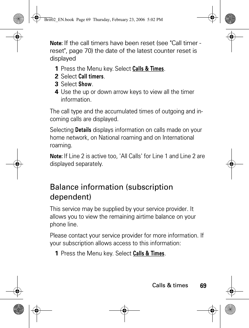 69Calls &amp; timesNote: If the call timers have been reset (see &quot;Call timer - reset&quot;, page 70) the date of the latest counter reset is displayedThe call type and the accumulated times of outgoing and in-coming calls are displayed.Selecting Details displays information on calls made on your home network, on National roaming and on International roaming.Note: If Line 2 is active too, &apos;All Calls&apos; for Line 1 and Line 2 are displayed separately.Balance information (subscription dependent)This service may be supplied by your service provider. It allows you to view the remaining airtime balance on your phone line. Please contact your service provider for more information. If your subscription allows access to this information:1Press the Menu key. Select Calls &amp; Times.2Select Call timers.3Select Show.4Use the up or down arrow keys to view all the timer information.1Press the Menu key. Select Calls &amp; Times.Brit02_EN.book  Page 69  Thursday, February 23, 2006  5:02 PM