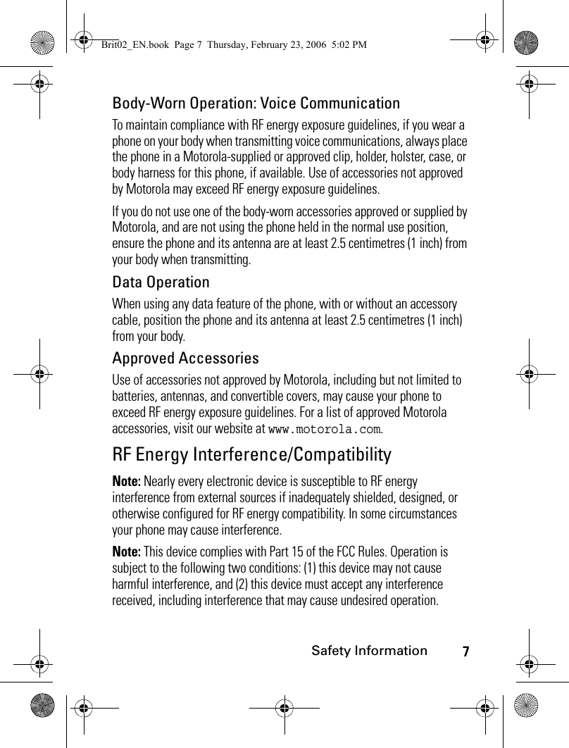 7Safety InformationBody-Worn Operation: Voice CommunicationTo maintain compliance with RF energy exposure guidelines, if you wear a phone on your body when transmitting voice communications, always place the phone in a Motorola-supplied or approved clip, holder, holster, case, or body harness for this phone, if available. Use of accessories not approved by Motorola may exceed RF energy exposure guidelines. If you do not use one of the body-worn accessories approved or supplied by Motorola, and are not using the phone held in the normal use position, ensure the phone and its antenna are at least 2.5 centimetres (1 inch) from your body when transmitting.Data OperationWhen using any data feature of the phone, with or without an accessory cable, position the phone and its antenna at least 2.5 centimetres (1 inch) from your body.Approved AccessoriesUse of accessories not approved by Motorola, including but not limited to batteries, antennas, and convertible covers, may cause your phone to exceed RF energy exposure guidelines. For a list of approved Motorola accessories, visit our website at www.motorola.com.RF Energy Interference/CompatibilityNote: Nearly every electronic device is susceptible to RF energy interference from external sources if inadequately shielded, designed, or otherwise configured for RF energy compatibility. In some circumstances your phone may cause interference.Note: This device complies with Part 15 of the FCC Rules. Operation is subject to the following two conditions: (1) this device may not cause harmful interference, and (2) this device must accept any interference received, including interference that may cause undesired operation.Brit02_EN.book  Page 7  Thursday, February 23, 2006  5:02 PM