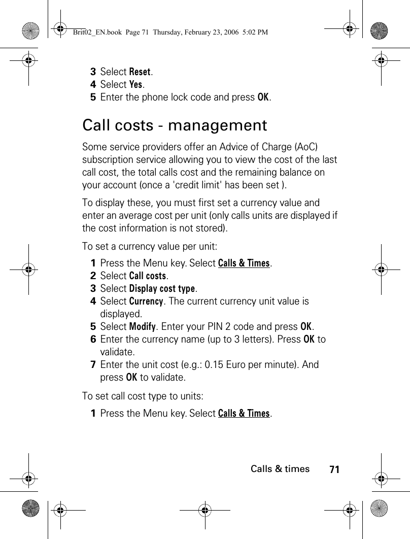 71Calls &amp; timesCall costs - managementSome service providers offer an Advice of Charge (AoC) subscription service allowing you to view the cost of the last call cost, the total calls cost and the remaining balance on your account (once a &apos;credit limit&apos; has been set ).To display these, you must first set a currency value and enter an average cost per unit (only calls units are displayed if the cost information is not stored).To set a currency value per unit:To set call cost type to units:3Select Reset.4Select Yes.5Enter the phone lock code and press OK. 1Press the Menu key. Select Calls &amp; Times.2Select Call costs.3Select Display cost type.4Select Currency. The current currency unit value is displayed.5Select Modify. Enter your PIN 2 code and press OK.6Enter the currency name (up to 3 letters). Press OK to validate. 7Enter the unit cost (e.g.: 0.15 Euro per minute). And press OK to validate. 1Press the Menu key. Select Calls &amp; Times.Brit02_EN.book  Page 71  Thursday, February 23, 2006  5:02 PM