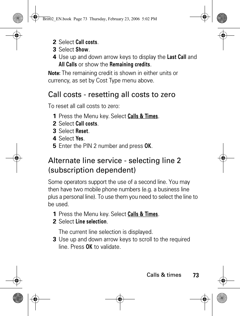 73Calls &amp; timesNote: The remaining credit is shown in either units or currency, as set by Cost Type menu above.Call costs - resetting all costs to zeroTo reset all call costs to zero:Alternate line service - selecting line 2 (subscription dependent)Some operators support the use of a second line. You may then have two mobile phone numbers (e.g. a business line plus a personal line). To use them you need to select the line to be used. 2Select Call costs.3Select Show.4Use up and down arrow keys to display the Last Call and All Calls or show the Remaining credits.1Press the Menu key. Select Calls &amp; Times.2Select Call costs.3Select Reset.4Select Yes. 5Enter the PIN 2 number and press OK.1Press the Menu key. Select Calls &amp; Times.2Select Line selection.The current line selection is displayed. 3Use up and down arrow keys to scroll to the required line. Press OK to validate.Brit02_EN.book  Page 73  Thursday, February 23, 2006  5:02 PM