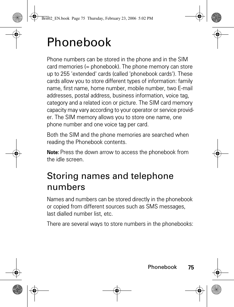 75PhonebookPhonebookPhone numbers can be stored in the phone and in the SIM card memories (= phonebook). The phone memory can store up to 255 &apos;extended&apos; cards (called &apos;phonebook cards&apos;). These cards allow you to store different types of information: family name, first name, home number, mobile number, two E-mail addresses, postal address, business information, voice tag, category and a related icon or picture. The SIM card memory capacity may vary according to your operator or service provid-er. The SIM memory allows you to store one name, one phone number and one voice tag per card.Both the SIM and the phone memories are searched when reading the Phonebook contents.Note: Press the down arrow to access the phonebook from the idle screen.Storing names and telephone numbersNames and numbers can be stored directly in the phonebook or copied from different sources such as SMS messages, last dialled number list, etc.There are several ways to store numbers in the phonebooks:Brit02_EN.book  Page 75  Thursday, February 23, 2006  5:02 PM