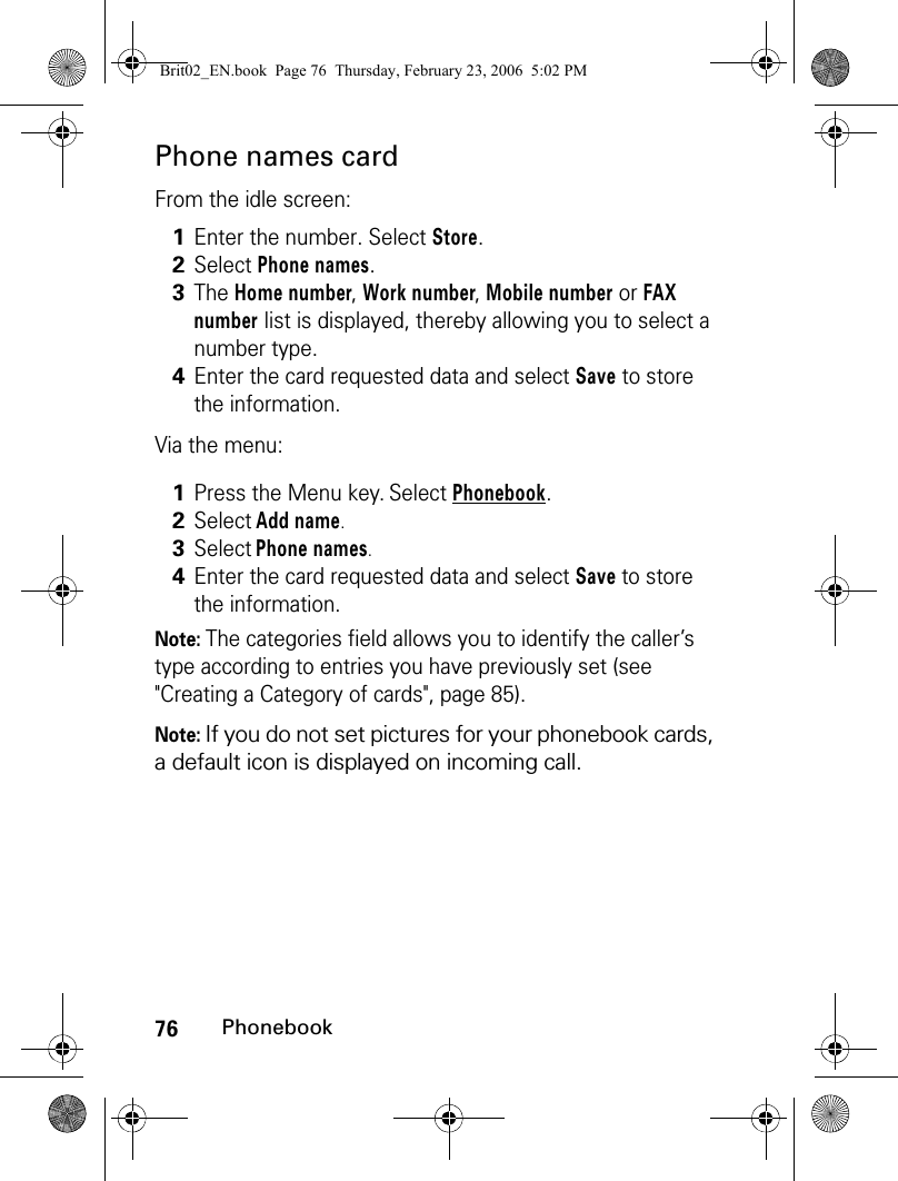 76PhonebookPhone names cardFrom the idle screen:Via the menu:  Note: The categories field allows you to identify the caller’s type according to entries you have previously set (see &quot;Creating a Category of cards&quot;, page 85).Note: If you do not set pictures for your phonebook cards, a default icon is displayed on incoming call.1Enter the number. Select Store. 2Select Phone names.3The Home number, Work number, Mobile number or FAX number list is displayed, thereby allowing you to select a number type.4Enter the card requested data and select Save to store the information. 1Press the Menu key. Select Phonebook.2Select Add name. 3Select Phone names.4Enter the card requested data and select Save to store the information. Brit02_EN.book  Page 76  Thursday, February 23, 2006  5:02 PM