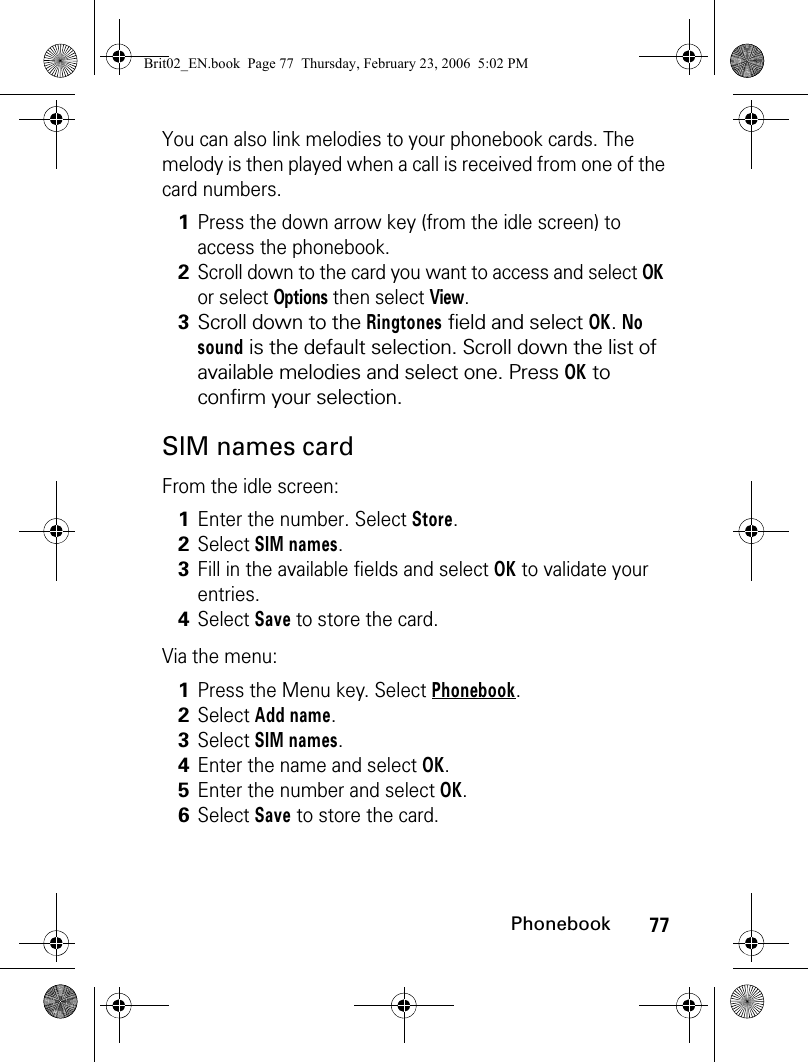 77PhonebookYou can also link melodies to your phonebook cards. The melody is then played when a call is received from one of the card numbers.SIM names cardFrom the idle screen:Via the menu:1Press the down arrow key (from the idle screen) to access the phonebook.2Scroll down to the card you want to access and select OK or select Options then select View.3Scroll down to the Ringtones field and select OK. No sound is the default selection. Scroll down the list of available melodies and select one. Press OK to confirm your selection. 1Enter the number. Select Store. 2Select SIM names.3Fill in the available fields and select OK to validate your entries.4Select Save to store the card.1Press the Menu key. Select Phonebook.2Select Add name. 3Select SIM names.4Enter the name and select OK.5Enter the number and select OK.6Select Save to store the card.Brit02_EN.book  Page 77  Thursday, February 23, 2006  5:02 PM