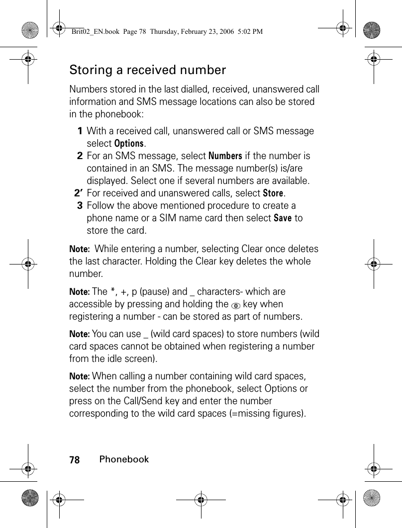 78PhonebookStoring a received numberNumbers stored in the last dialled, received, unanswered call information and SMS message locations can also be stored in the phonebook:Note:  While entering a number, selecting Clear once deletes the last character. Holding the Clear key deletes the whole number.Note: The *, +, p (pause) and _ characters- which are accessible by pressing and holding the   key when registering a number - can be stored as part of numbers.Note: You can use _ (wild card spaces) to store numbers (wild card spaces cannot be obtained when registering a number from the idle screen).Note: When calling a number containing wild card spaces, select the number from the phonebook, select Options or press on the Call/Send key and enter the number corresponding to the wild card spaces (=missing figures).1With a received call, unanswered call or SMS message select Options.2For an SMS message, select Numbers if the number is contained in an SMS. The message number(s) is/are displayed. Select one if several numbers are available.2’For received and unanswered calls, select Store.3Follow the above mentioned procedure to create a phone name or a SIM name card then select Save to store the card.Brit02_EN.book  Page 78  Thursday, February 23, 2006  5:02 PM